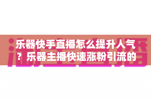 乐器快手直播怎么提升人气?乐器主播快速涨粉引流的实用全攻略 乐器快手直播怎么提升人气?乐器主播快速涨粉引流的实用全攻略