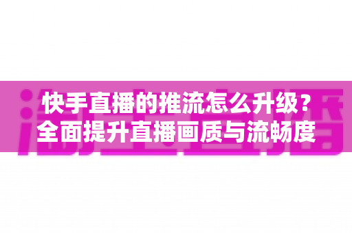 快手直播的推流怎么升级?全面提升直播画质与流畅度的实用指南 快手直播的推流怎么升级?全面提升直播画质与流畅度的实用指南