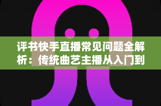 评书快手直播常见问题全解析:传统曲艺主播从入门到精通的实用指南 评书快手直播常见问题全解析:传统曲艺主播从入门到精通的实用指南