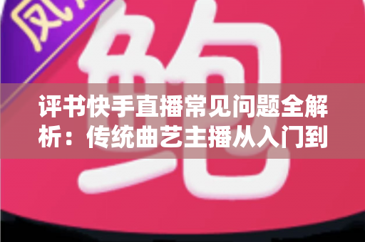 评书快手直播常见问题全解析:传统曲艺主播从入门到精通的实用指南 评书快手直播常见问题全解析:传统曲艺主播从入门到精通的实用指南