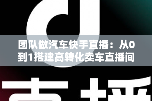 团队做汽车快手直播:从0到1搭建高转化卖车直播间的完整实战指南 团队做汽车快手直播:从0到1搭建高转化卖车直播间的完整实战指南
