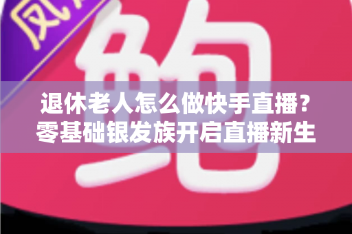 退休老人怎么做快手直播?零基础银发族开启直播新生活的完整指南 退休老人怎么做快手直播?零基础银发族开启直播新生活的完整指南