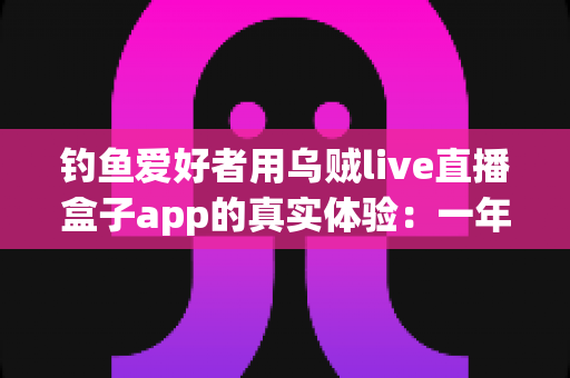 钓鱼爱好者用乌贼live直播盒子app的真实体验：一年使用者的深度测评与心得分享