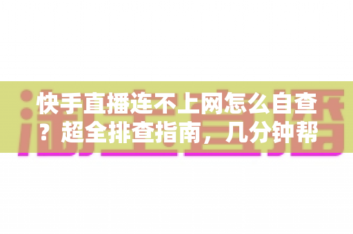 快手直播连不上网怎么自查？超全排查指南，几分钟帮你恢复直播流畅体验