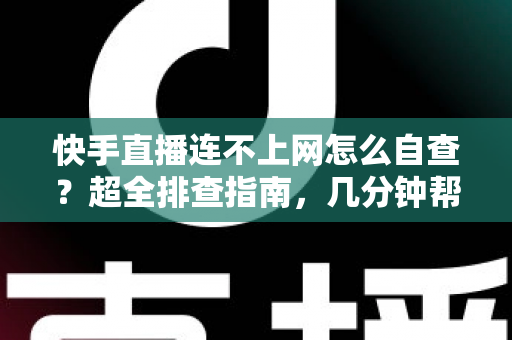 快手直播连不上网怎么自查？超全排查指南，几分钟帮你恢复直播流畅体验