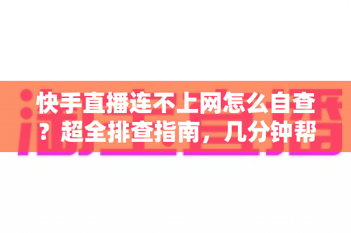快手直播连不上网怎么自查？超全排查指南，几分钟帮你恢复直播流畅体验