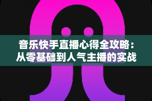 音乐快手直播心得全攻略:从零基础到人气主播的实战经验分享 音乐快手直播心得全攻略:从零基础到人气主播的实战经验分享