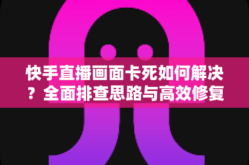 快手直播画面卡死如何解决?全面排查思路与高效修复方案一网打尽 快手直播画面卡死如何解决?全面排查思路与高效修复方案一网打尽