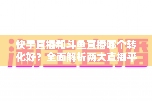 快手直播和斗鱼直播哪个转化好?全面解析两大直播平台的转化率差异与运营选择策略 快手直播和斗鱼直播哪个转化好?全面解析两大直播平台的转化率差异与运营选择策略