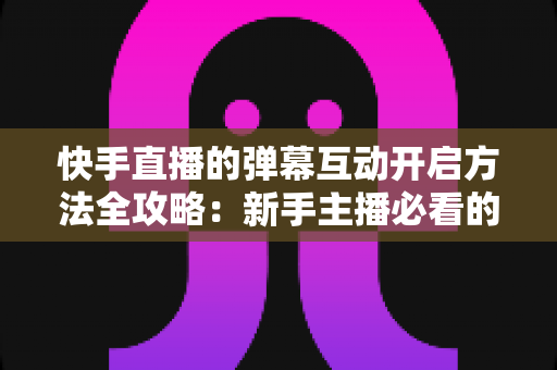 快手直播的弹幕互动开启方法全攻略：新手主播必看的高效互动指南与实战技巧