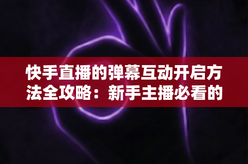 快手直播的弹幕互动开启方法全攻略：新手主播必看的高效互动指南与实战技巧