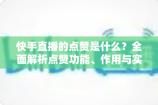 快手直播的点赞是什么？全面解析点赞功能、作用与实用运营技巧