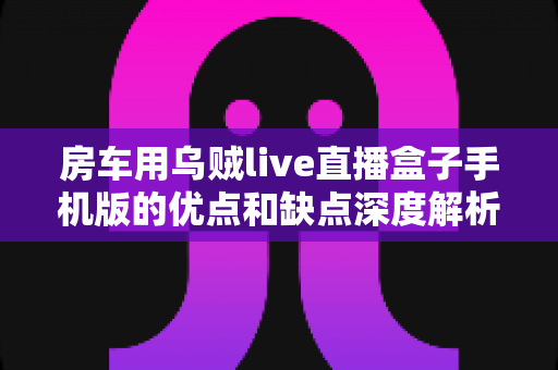 房车用乌贼live直播盒子手机版的优点和缺点深度解析:旅居直播神器还是噱头?看完再买不踩坑 房车用乌贼live直播盒子手机版的优点和缺点深度解析:旅居直播神器还是噱头?看完再买不踩坑