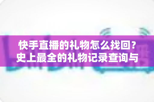快手直播的礼物怎么找回？史上最全的礼物记录查询与恢复实用指南