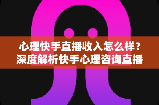 心理快手直播收入怎么样？深度解析快手心理咨询直播的真实收入与赚钱之道