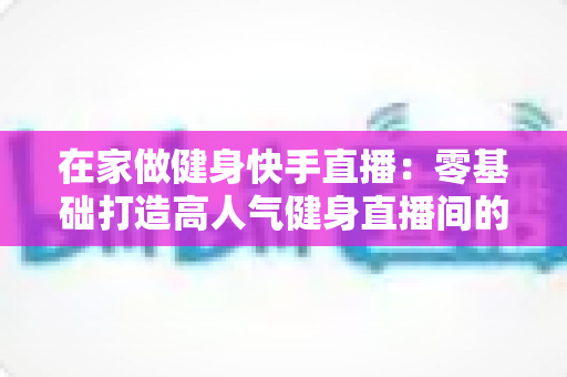 在家做健身快手直播:零基础打造高人气健身直播间的完整攻略 在家做健身快手直播:零基础打造高人气健身直播间的完整攻略