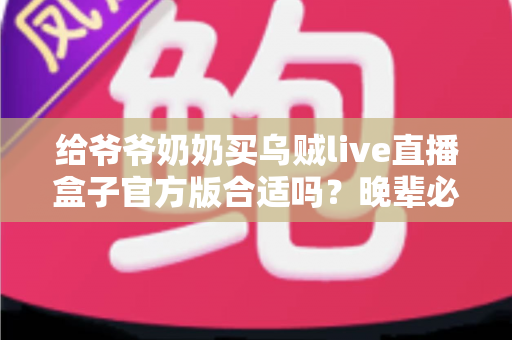给爷爷奶奶买乌贼live直播盒子官方版合适吗？晚辈必看的实用选购指南与利弊分析
