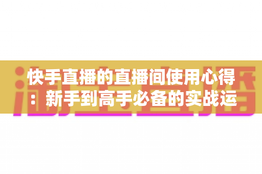 快手直播的直播间使用心得:新手到高手必备的实战运营指南与技巧分享 快手直播的直播间使用心得:新手到高手必备的实战运营指南与技巧分享