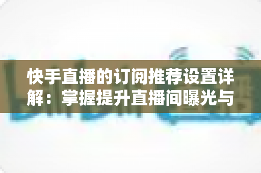 快手直播的订阅推荐设置详解：掌握提升直播间曝光与订阅增长的核心方法