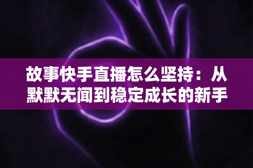 故事快手直播怎么坚持:从默默无闻到稳定成长的新手主播长期主义实战指南 故事快手直播怎么坚持:从默默无闻到稳定成长的新手主播长期主义实战指南