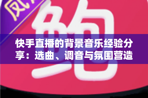 快手直播的背景音乐经验分享:选曲、调音与氛围营造的实战技巧全攻略 快手直播的背景音乐经验分享:选曲、调音与氛围营造的实战技巧全攻略