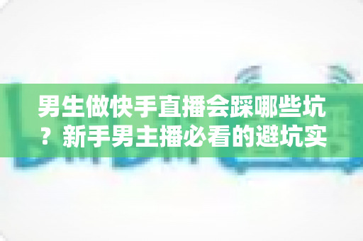 男生做快手直播会踩哪些坑?新手男主播必看的避坑实战指南 男生做快手直播会踩哪些坑?新手男主播必看的避坑实战指南