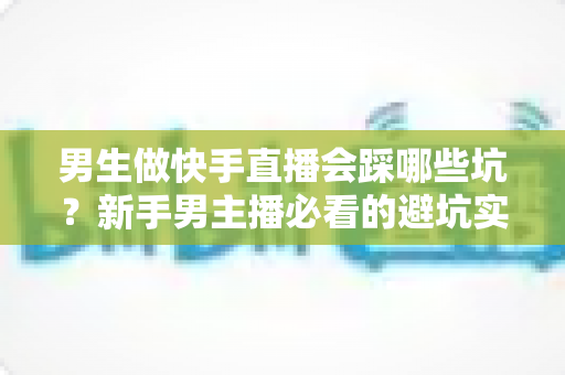 男生做快手直播会踩哪些坑？新手男主播必看的避坑实战指南