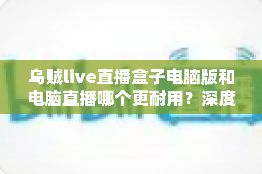 乌贼live直播盒子电脑版和电脑直播哪个更耐用?深度对比解析,帮你找到更持久稳定的直播方案 乌贼live直播盒子电脑版和电脑直播哪个更耐用?深度对比解析,帮你找到更持久稳定的直播方案