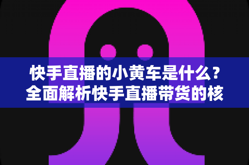 快手直播的小黄车是什么?全面解析快手直播带货的核心购物功能 快手直播的小黄车是什么?全面解析快手直播带货的核心购物功能