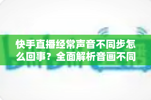 快手直播经常声音不同步怎么回事?全面解析音画不同步的原因与高效解决方法 快手直播经常声音不同步怎么回事?全面解析音画不同步的原因与高效解决方法