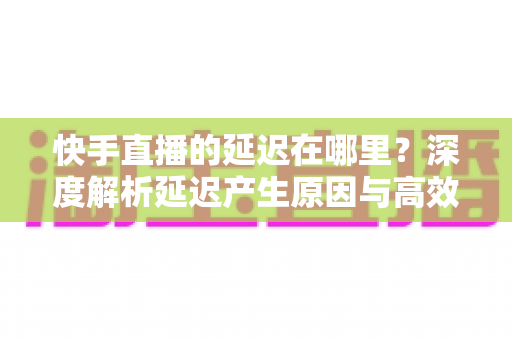 快手直播的延迟在哪里？深度解析延迟产生原因与高效优化方案大全