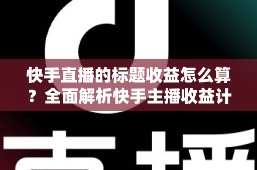 快手直播的标题收益怎么算?全面解析快手主播收益计算规则与提现攻略 快手直播的标题收益怎么算?全面解析快手主播收益计算规则与提现攻略