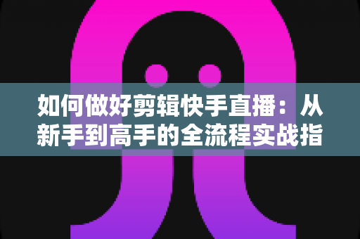 如何做好剪辑快手直播:从新手到高手的全流程实战指南与核心技巧解析 如何做好剪辑快手直播:从新手到高手的全流程实战指南与核心技巧解析