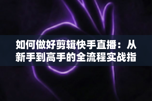 如何做好剪辑快手直播:从新手到高手的全流程实战指南与核心技巧解析 如何做好剪辑快手直播:从新手到高手的全流程实战指南与核心技巧解析