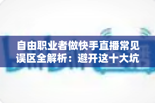 自由职业者做快手直播常见误区全解析：避开这十大坑，新手主播少走三年弯路