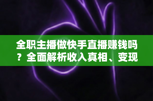 全职主播做快手直播赚钱吗？全面解析收入真相、变现方式与实用建议