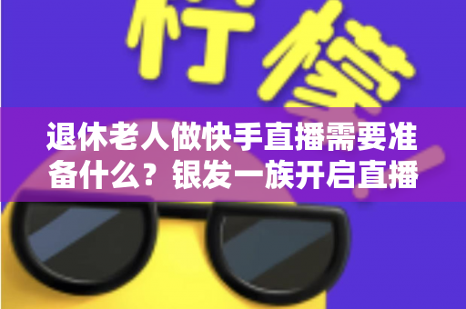 退休老人做快手直播需要准备什么?银发一族开启直播生活的实用全攻略 退休老人做快手直播需要准备什么?银发一族开启直播生活的实用全攻略