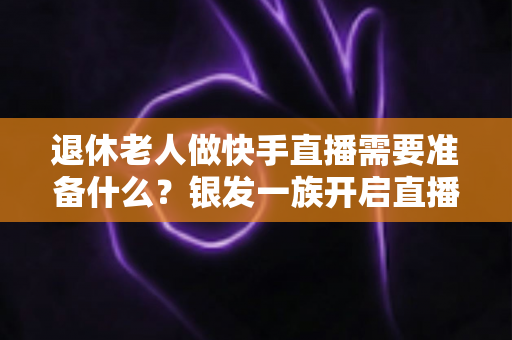 退休老人做快手直播需要准备什么?银发一族开启直播生活的实用全攻略 退休老人做快手直播需要准备什么?银发一族开启直播生活的实用全攻略