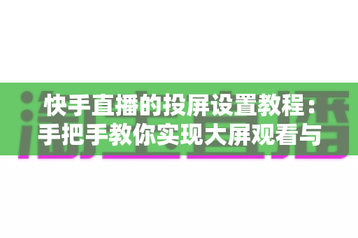 快手直播的投屏设置教程：手把手教你实现大屏观看与多设备直播的完整指南
