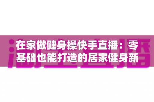 在家做健身操快手直播：零基础也能打造的居家健身新潮流指南