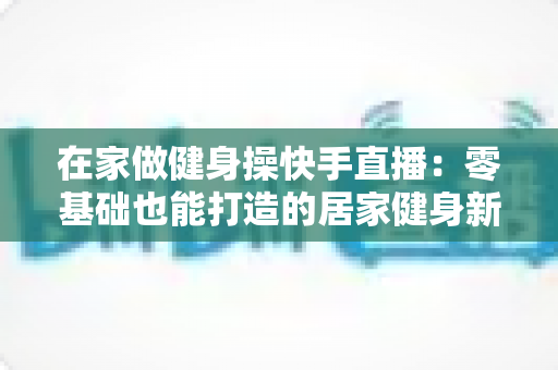 在家做健身操快手直播：零基础也能打造的居家健身新潮流指南