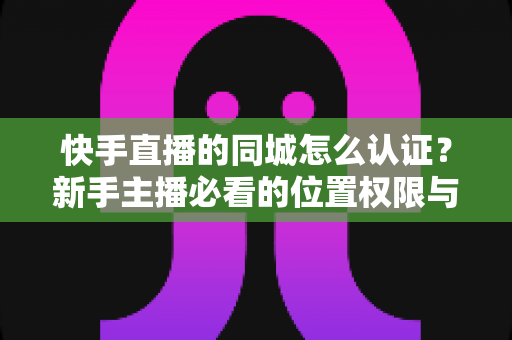快手直播的同城怎么认证？新手主播必看的位置权限与身份认证全攻略