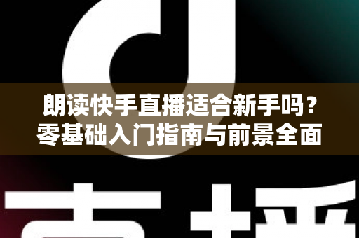 朗读快手直播适合新手吗?零基础入门指南与前景全面解析 朗读快手直播适合新手吗?零基础入门指南与前景全面解析