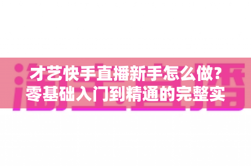才艺快手直播新手怎么做?零基础入门到精通的完整实战指南 才艺快手直播新手怎么做?零基础入门到精通的完整实战指南