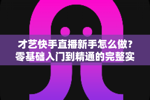 才艺快手直播新手怎么做?零基础入门到精通的完整实战指南 才艺快手直播新手怎么做?零基础入门到精通的完整实战指南