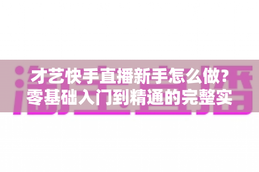 才艺快手直播新手怎么做?零基础入门到精通的完整实战指南 才艺快手直播新手怎么做?零基础入门到精通的完整实战指南