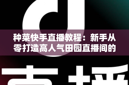 种菜快手直播教程:新手从零打造高人气田园直播间的完整攻略 种菜快手直播教程:新手从零打造高人气田园直播间的完整攻略