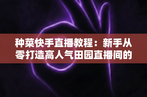 种菜快手直播教程:新手从零打造高人气田园直播间的完整攻略 种菜快手直播教程:新手从零打造高人气田园直播间的完整攻略