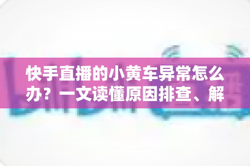 快手直播的小黄车异常怎么办？一文读懂原因排查、解决方法与预防技巧