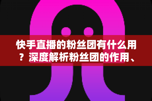 快手直播的粉丝团有什么用?深度解析粉丝团的作用、特权与运营价值 快手直播的粉丝团有什么用?深度解析粉丝团的作用、特权与运营价值